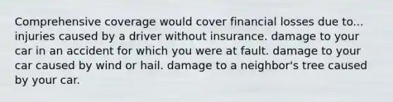 Comprehensive coverage would cover financial losses due to... injuries caused by a driver without insurance. damage to your car in an accident for which you were at fault. damage to your car caused by wind or hail. damage to a neighbor's tree caused by your car.