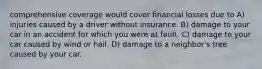 comprehensive coverage would cover financial losses due to A) injuries caused by a driver without insurance. B) damage to your car in an accident for which you were at fault. C) damage to your car caused by wind or hail. D) damage to a neighbor's tree caused by your car.