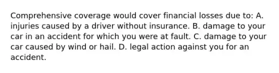 Comprehensive coverage would cover financial losses due to: A. injuries caused by a driver without insurance. B. damage to your car in an accident for which you were at fault. C. damage to your car caused by wind or hail. D. legal action against you for an accident.