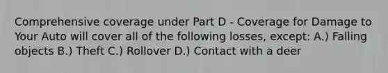 Comprehensive coverage under Part D - Coverage for Damage to Your Auto will cover all of the following losses, except: A.) Falling objects B.) Theft C.) Rollover D.) Contact with a deer