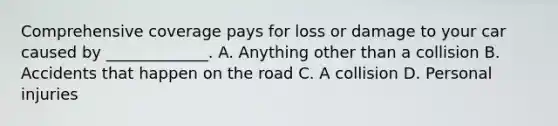 Comprehensive coverage pays for loss or damage to your car caused by _____________. A. Anything other than a collision B. Accidents that happen on the road C. A collision D. Personal injuries