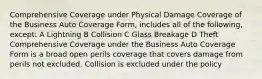 Comprehensive Coverage under Physical Damage Coverage of the Business Auto Coverage Form, includes all of the following, except: A Lightning B Collision C Glass Breakage D Theft Comprehensive Coverage under the Business Auto Coverage Form is a broad open perils coverage that covers damage from perils not excluded. Collision is excluded under the policy