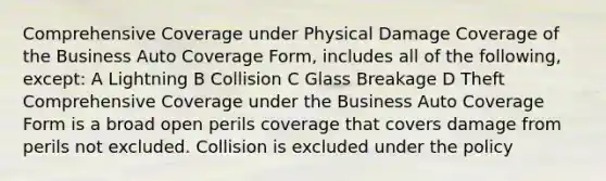 Comprehensive Coverage under Physical Damage Coverage of the Business Auto Coverage Form, includes all of the following, except: A Lightning B Collision C Glass Breakage D Theft Comprehensive Coverage under the Business Auto Coverage Form is a broad open perils coverage that covers damage from perils not excluded. Collision is excluded under the policy