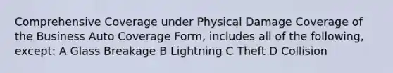 Comprehensive Coverage under Physical Damage Coverage of the Business Auto Coverage Form, includes all of the following, except: A Glass Breakage B Lightning C Theft D Collision