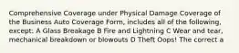 Comprehensive Coverage under Physical Damage Coverage of the Business Auto Coverage Form, includes all of the following, except: A Glass Breakage B Fire and Lightning C Wear and tear, mechanical breakdown or blowouts D Theft Oops! The correct a