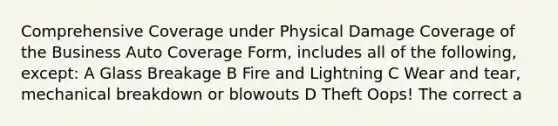 Comprehensive Coverage under Physical Damage Coverage of the Business Auto Coverage Form, includes all of the following, except: A Glass Breakage B Fire and Lightning C Wear and tear, mechanical breakdown or blowouts D Theft Oops! The correct a