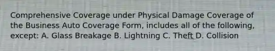 Comprehensive Coverage under Physical Damage Coverage of the Business Auto Coverage Form, includes all of the following, except: A. Glass Breakage B. Lightning C. Theft D. Collision