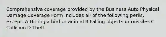 Comprehensive coverage provided by the Business Auto Physical Damage Coverage Form includes all of the following perils, except: A Hitting a bird or animal B Falling objects or missiles C Collision D Theft