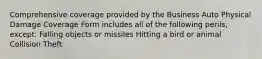 Comprehensive coverage provided by the Business Auto Physical Damage Coverage Form includes all of the following perils, except: Falling objects or missiles Hitting a bird or animal Collision Theft