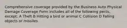 Comprehensive coverage provided by the Business Auto Physical Damage Coverage Form includes all of the following perils, except: A Theft B Hitting a bird or animal C Collision D Falling objects or missiles