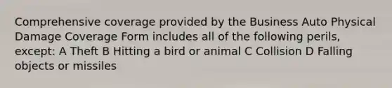 Comprehensive coverage provided by the Business Auto Physical Damage Coverage Form includes all of the following perils, except: A Theft B Hitting a bird or animal C Collision D Falling objects or missiles