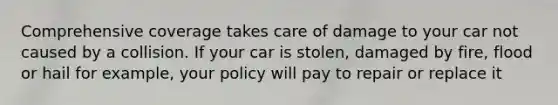 Comprehensive coverage takes care of damage to your car not caused by a collision. If your car is stolen, damaged by fire, flood or hail for example, your policy will pay to repair or replace it