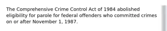 The Comprehensive Crime Control Act of 1984 abolished eligibility for parole for federal offenders who committed crimes on or after November 1, 1987.