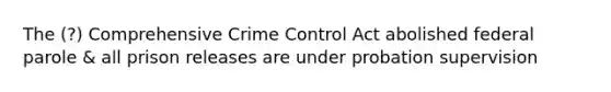 The (?) Comprehensive Crime Control Act abolished federal parole & all prison releases are under probation supervision