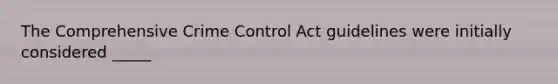 The Comprehensive Crime Control Act guidelines were initially considered _____