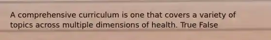 A comprehensive curriculum is one that covers a variety of topics across multiple dimensions of health. True False