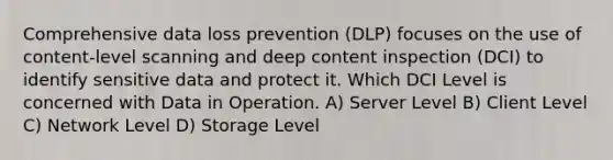 Comprehensive data loss prevention (DLP) focuses on the use of content-level scanning and deep content inspection (DCI) to identify sensitive data and protect it. Which DCI Level is concerned with Data in Operation. A) Server Level B) Client Level C) Network Level D) Storage Level