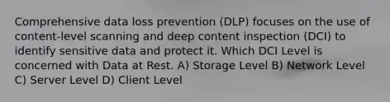 Comprehensive data loss prevention (DLP) focuses on the use of content-level scanning and deep content inspection (DCI) to identify sensitive data and protect it. Which DCI Level is concerned with Data at Rest. A) Storage Level B) Network Level C) Server Level D) Client Level