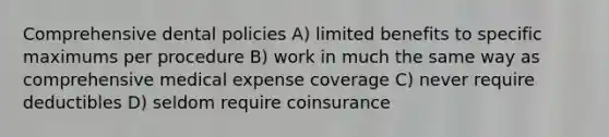 Comprehensive dental policies A) limited benefits to specific maximums per procedure B) work in much the same way as comprehensive medical expense coverage C) never require deductibles D) seldom require coinsurance