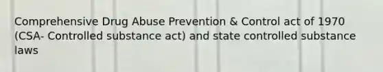 Comprehensive Drug Abuse Prevention & Control act of 1970 (CSA- Controlled substance act) and state controlled substance laws