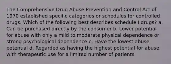 The Comprehensive Drug Abuse Prevention and Control Act of 1970 established specific categories or schedules for controlled drugs. Which of the following best describes schedule I drugs? a. Can be purchased directly by the consumer b. Lower potential for abuse with only a mild to moderate physical dependence or strong psychological dependence c. Have the lowest abuse potential d. Regarded as having the highest potential for abuse, with therapeutic use for a limited number of patients