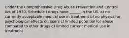 Under the Comprehensive Drug Abuse Prevention and Control Act of 1970, Schedule I drugs have ______ in the US. a) no currently acceptable medical use in treatment b) no physical or psychological effects on users c) limited potential for abuse compared to other drugs d) limited current medical use in treatment