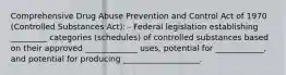 Comprehensive Drug Abuse Prevention and Control Act of 1970 (Controlled Substances Act): - Federal legislation establishing _________ categories (schedules) of controlled substances based on their approved _____________ uses, potential for ____________, and potential for producing ___________________.