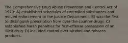 The Comprehensive Drug Abuse Prevention and Control Act of 1970: A) established schedules of controlled substances and moved enforcement to the Justice Department. B) was the first to distinguish prescription from over-the-counter drugs. C) established harsh penalties for first-offense possession of an illicit drug. D) included control over alcohol and tobacco products.