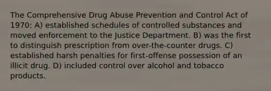 The Comprehensive Drug Abuse Prevention and Control Act of 1970: A) established schedules of controlled substances and moved enforcement to the Justice Department. B) was the first to distinguish prescription from over-the-counter drugs. C) established harsh penalties for first-offense possession of an illicit drug. D) included control over alcohol and tobacco products.