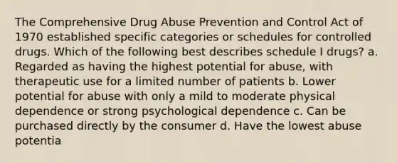 The Comprehensive Drug Abuse Prevention and Control Act of 1970 established specific categories or schedules for controlled drugs. Which of the following best describes schedule I drugs? a. Regarded as having the highest potential for abuse, with therapeutic use for a limited number of patients b. Lower potential for abuse with only a mild to moderate physical dependence or strong psychological dependence c. Can be purchased directly by the consumer d. Have the lowest abuse potentia