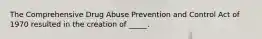 The Comprehensive Drug Abuse Prevention and Control Act of 1970 resulted in the creation of _____.