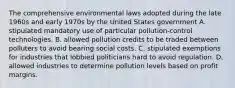 The comprehensive environmental laws adopted during the late 1960s and early 1970s by the United States government A. stipulated mandatory use of particular pollution-control technologies. B. allowed pollution credits to be traded between polluters to avoid bearing social costs. C. stipulated exemptions for industries that lobbied politicians hard to avoid regulation. D. allowed industries to determine pollution levels based on profit margins.