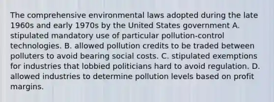 The comprehensive environmental laws adopted during the late 1960s and early 1970s by the United States government A. stipulated mandatory use of particular pollution-control technologies. B. allowed pollution credits to be traded between polluters to avoid bearing social costs. C. stipulated exemptions for industries that lobbied politicians hard to avoid regulation. D. allowed industries to determine pollution levels based on profit margins.