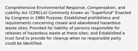 Comprehensive Environmental Response, Compensation, and Liability Act (CERCLA) Commonly known as "Superfund" Enacted by Congress in 1980 Purpose: Established prohibitions and requirements concerning closed and abandoned hazardous waste sites; Provided for liability of persons responsible for releases of hazardous waste at these sites; and Established a trust fund to provide for cleanup when no responsible party could be identified.