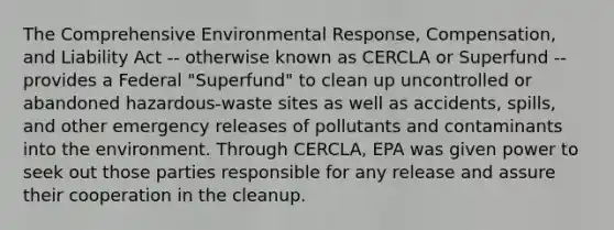 The Comprehensive Environmental Response, Compensation, and Liability Act -- otherwise known as CERCLA or Superfund -- provides a Federal "Superfund" to clean up uncontrolled or abandoned hazardous-waste sites as well as accidents, spills, and other emergency releases of pollutants and contaminants into the environment. Through CERCLA, EPA was given power to seek out those parties responsible for any release and assure their cooperation in the cleanup.