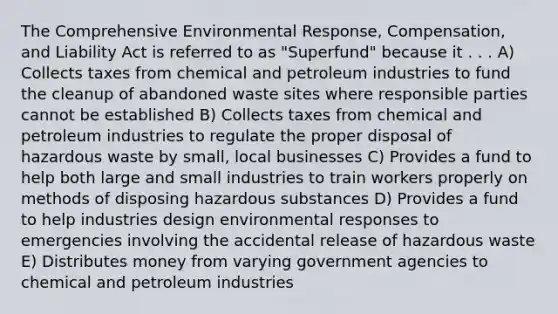 The Comprehensive Environmental Response, Compensation, and Liability Act is referred to as "Superfund" because it . . . A) Collects taxes from chemical and petroleum industries to fund the cleanup of abandoned waste sites where responsible parties cannot be established B) Collects taxes from chemical and petroleum industries to regulate the proper disposal of hazardous waste by small, local businesses C) Provides a fund to help both large and small industries to train workers properly on methods of disposing hazardous substances D) Provides a fund to help industries design environmental responses to emergencies involving the accidental release of hazardous waste E) Distributes money from varying government agencies to chemical and petroleum industries