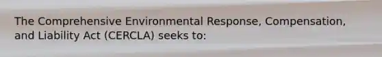 The Comprehensive Environmental Response, Compensation, and Liability Act (CERCLA) seeks to: