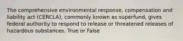 The comprehensive environmental response, compensation and liability act (CERCLA), commonly known as superfund, gives federal authority to respond to release or threatened releases of hazardous substances. True or False