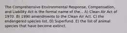 The Comprehensive Environmental Response, Compensation, and Liability Act is the formal name of the... A) Clean Air Act of 1970. B) 1990 amendments to the Clean Air Act. C) the endangered species list. D) Superfund. E) the list of animal species that have become extinct.