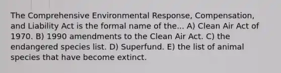 The Comprehensive Environmental Response, Compensation, and Liability Act is the formal name of the... A) Clean Air Act of 1970. B) 1990 amendments to the Clean Air Act. C) the endangered species list. D) Superfund. E) the list of animal species that have become extinct.