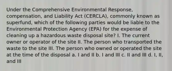 Under the Comprehensive Environmental Response, compensation, and Liability Act (CERCLA), commonly known as superfund, which of the following parties would be liable to the Environmental Protection Agency (EPA) for the expense of cleaning up a hazardous waste disposal site? I. The current owner or operator of the site II. The person who transported the waste to the site III. The person who owned or operated the site at the time of the disposal a. I and II b. I and III c. II and III d. I, II, and III