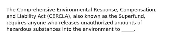 The Comprehensive Environmental Response, Compensation, and Liability Act (CERCLA), also known as the Superfund, requires anyone who releases unauthorized amounts of hazardous substances into the environment to _____.