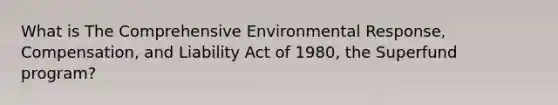 What is The Comprehensive Environmental Response, Compensation, and Liability Act of 1980, the Superfund program?