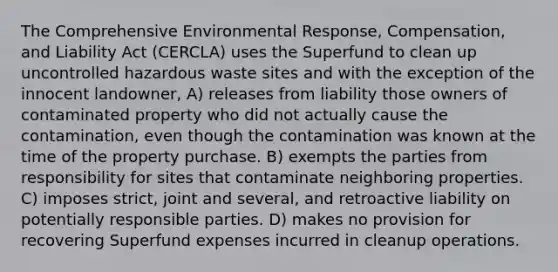 The Comprehensive Environmental Response, Compensation, and Liability Act (CERCLA) uses the Superfund to clean up uncontrolled hazardous waste sites and with the exception of the innocent landowner, A) releases from liability those owners of contaminated property who did not actually cause the contamination, even though the contamination was known at the time of the property purchase. B) exempts the parties from responsibility for sites that contaminate neighboring properties. C) imposes strict, joint and several, and retroactive liability on potentially responsible parties. D) makes no provision for recovering Superfund expenses incurred in cleanup operations.