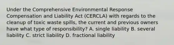 Under the Comprehensive Environmental Response Compensation and Liability Act (CERCLA) with regards to the cleanup of toxic waste spills, the current and previous owners have what type of responsibility? A. single liability B. several liability C. strict liability D. fractional liability