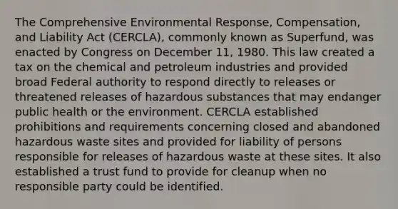 The Comprehensive Environmental Response, Compensation, and Liability Act (CERCLA), commonly known as Superfund, was enacted by Congress on December 11, 1980. This law created a tax on the chemical and petroleum industries and provided broad Federal authority to respond directly to releases or threatened releases of hazardous substances that may endanger public health or the environment. CERCLA established prohibitions and requirements concerning closed and abandoned <a href='https://www.questionai.com/knowledge/k73eEgdRsn-hazardous-waste' class='anchor-knowledge'>hazardous waste</a> sites and provided for liability of persons responsible for releases of hazardous waste at these sites. It also established a trust fund to provide for cleanup when no responsible party could be identified.