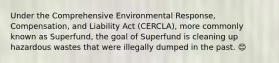 Under the Comprehensive Environmental Response, Compensation, and Liability Act (CERCLA), more commonly known as Superfund, the goal of Superfund is cleaning up hazardous wastes that were illegally dumped in the past. 😊