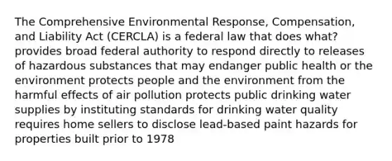 The Comprehensive Environmental Response, Compensation, and Liability Act (CERCLA) is a federal law that does what? provides broad federal authority to respond directly to releases of hazardous substances that may endanger public health or the environment protects people and the environment from the harmful effects of air pollution protects public drinking water supplies by instituting standards for drinking water quality requires home sellers to disclose lead-based paint hazards for properties built prior to 1978