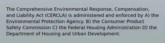 The Comprehensive Environmental Response, Compensation, and Liability Act (CERCLA) is administered and enforced by A) the Environmental Protection Agency. B) the Consumer Product Safety Commission C) the Federal Housing Administration D) the Department of Housing and Urban Development.