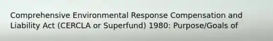 Comprehensive Environmental Response Compensation and Liability Act (CERCLA or Superfund) 1980: Purpose/Goals of